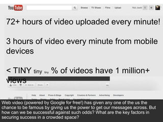 72+ hours of video uploaded every minute!

  3 hours of video every minute from mobile
  devices

  < TINY tiny       tiny   % of videos have 1 million+
  views

Web video (powered by Google for free!) has given any one of the us the
chance to be famous by giving us the power to get our messages across. But
how can we be successful against such odds? What are the key factors in
securing success in a crowded space?
 