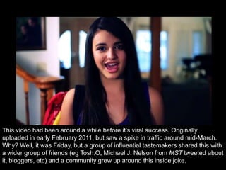 This video had been around a while before it‟s viral success. Originally
uploaded in early February 2011, but saw a spike in traffic around mid-March.
Why? Well, it was Friday, but a group of influential tastemakers shared this with
a wider group of friends (eg Tosh.O, Michael J. Nelson from MST tweeted about
it, bloggers, etc) and a community grew up around this inside joke.
 