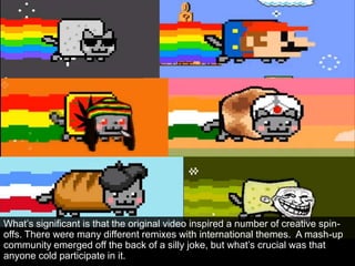 What‟s significant is that the original video inspired a number of creative spin-
offs. There were many different remixes with international themes. A mash-up
community emerged off the back of a silly joke, but what‟s crucial was that
anyone cold participate in it.
 