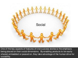 66




                                   Social




One of the key aspects of features of viral success stories is the emphasis
being placed on their social dimensions. By enabling products to be easily
shared, embedded or passed on, they take advantage of the human drive for
sociability.
 