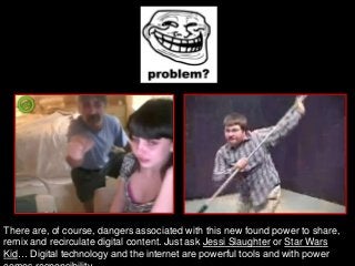 There are, of course, dangers associated with this new found power to share,
remix and recirculate digital content. Just ask Jessi Slaughter or Star Wars
Kid… Digital technology and the internet are powerful tools and with power
 