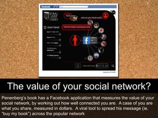 7




  The value of your social network?
Penenberg‟s book has a Facebook application that measures the value of your
social network, by working out how well connected you are. A case of you are
what you share, measured in dollars. A viral tool to spread his message (ie.
“buy my book”) across the popular network
 