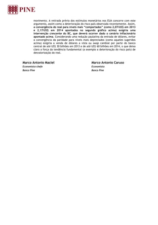 movimento. A retirada prévia dos estímulos monetários nos EUA concorre com este
argumento, assim como a deterioração do risco país observada recentemente. Assim,
a convergência do real para níveis mais “comportados” (como 2,07/US$ em 2013
e 2,17/US$ em 2014 apontados no segundo gráfico acima) exigiria uma
intervenção crescente do BC, que deverá ocorrer dado o cenário inflacionário
apontado acima. Considerando uma redução paulatina da entrada de dólares, evitar
a convergência da paridade para níveis mais depreciados (como aqueles sugeridos
acima) exigiria a venda de dólares a vista ou swap cambial por parte do banco
central de até US$ 30 bilhões em 2013 e de até US$ 60 bilhões em 2014, o que deixa
claro a força da tendência fundamental (a exemplo a deterioração do risco país) de
desvalorização do real.
Marco Antonio Maciel
Economista-chefe
Banco Pine
Marco Antonio Caruso
Economista
Banco Pine
 
