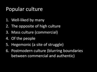 Popular culture
1. Well-liked by many
2. The opposite of high culture
3. Mass culture (commercial)
4. Of the people
5. Hegemonic (a site of struggle)
6. Postmodern culture (blurring boundaries
between commercial and authentic)
 