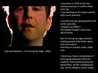 I was there in 1974 at the first
Suicide practices in a loft in New
York City.
I was working on the organ sounds
with much patience.
I was the first guy playing Daft Punk
to the rock kids.
I played it at CBGB's.
Everybody thought I was crazy.
We all know.
But I'm losing my edge to better-
looking people with better ideas
and more talent.
And they're actually really, really
nice.
I heard you have a compilation of
every good song ever done by
anybody. Every great song by the
Beach Boys. All the underground
hits. All the Modern Lovers tracks.
LCD Soundsystem – I’m Losing My Edge - 2002
 