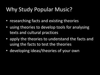 Why Study Popular Music?
• researching facts and existing theories
• using theories to develop tools for analysing
texts and cultural practices
• apply the theories to understand the facts and
using the facts to test the theories
• developing ideas/theories of your own
 
