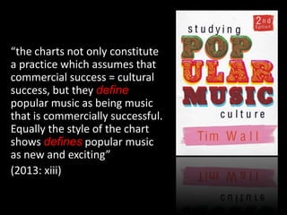 “the charts not only constitute
a practice which assumes that
commercial success = cultural
success, but they define
popular music as being music
that is commercially successful.
Equally the style of the chart
shows defines popular music
as new and exciting”
(2013: xiii)
 