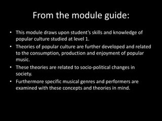 From the module guide:
• This module draws upon student’s skills and knowledge of
popular culture studied at level 1.
• Theories of popular culture are further developed and related
to the consumption, production and enjoyment of popular
music.
• These theories are related to socio-political changes in
society.
• Furthermore specific musical genres and performers are
examined with these concepts and theories in mind.
 
