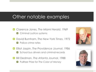 Other notable examplesClarence Jones, The Miami Herald, 1969Criminal Justice systemsDavid Burnham, The New York Times, 1972Police crime ratesElliot Jaspin, The Providence Journal, 1986School bus drivers and criminal recordsBill Dedman, The Atlanta Journal, 1988Pullitzer Prize for The Color of Money10