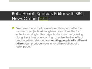 Bella Hurrell, Specials Editor with BBC News Online(2011)“We have found that proximity really important to the success of projects. Although we have done this for a while, increasingly other organisations are reorganising along these lines after coming to realise the benefits of breaking down silos and co-locating people with different skillsets can produce more innovative solutions at a faster pace.”29