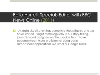 Bella Hurrell, Specials Editor with BBC News Online(2011)“As data visualisation has come into the zeitgeist, and we have started using it more regularly in our story-telling, journalists and designers on the specials team have become much more proficient at using basic spreadsheet applications like Excel or Google Docs”30