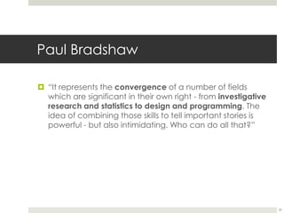 Paul Bradshaw32“It represents the convergence of a number of fields which are significant in their own right - from investigative research and statistics to design and programming. The idea of combining those skills to tell important stories is powerful - but also intimidating. Who can do all that?”
