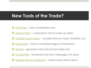 New Tools of the Trade?ManyEyes – data visualisation toolYahoo! Pipes – composition tool to mash-up dataGoogle Fusion Tables – visualise data on maps, timelines, etcProcessing – tool for creating images & interactionsWordle – generate word clouds from bulky textScraperWiki – transforms info from webpages into dataGoogle Refine (Freebase)– makes messy data clean!40