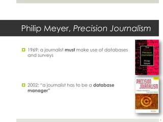 Philip Meyer, Precision Journalism1969: a journalist must make use of databases and surveys2002: “a journalist has to be a database manager”9