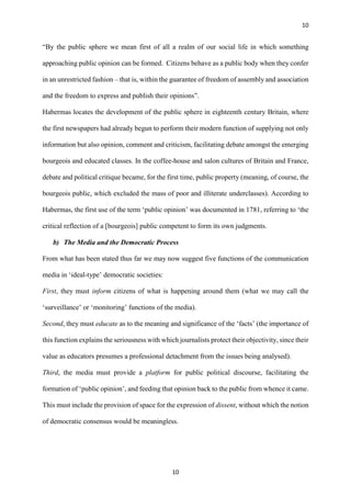 10
10
“By the public sphere we mean first of all a realm of our social life in which something
approaching public opinion can be formed. Citizens behave as a public body when they confer
in an unrestricted fashion – that is, within the guarantee of freedom of assembly and association
and the freedom to express and publish their opinions”.
Habermas locates the development of the public sphere in eighteenth century Britain, where
the first newspapers had already begun to perform their modern function of supplying not only
information but also opinion, comment and criticism, facilitating debate amongst the emerging
bourgeois and educated classes. In the coffee-house and salon cultures of Britain and France,
debate and political critique became, for the first time, public property (meaning, of course, the
bourgeois public, which excluded the mass of poor and illiterate underclasses). According to
Habermas, the first use of the term ‘public opinion’ was documented in 1781, referring to ‘the
critical reflection of a [bourgeois] public competent to form its own judgments.
b) The Media and the Democratic Process
From what has been stated thus far we may now suggest five functions of the communication
media in ‘ideal-type’ democratic societies:
First, they must inform citizens of what is happening around them (what we may call the
‘surveillance’ or ‘monitoring’ functions of the media).
Second, they must educate as to the meaning and significance of the ‘facts’ (the importance of
this function explains the seriousness with which journalists protect their objectivity, since their
value as educators presumes a professional detachment from the issues being analysed).
Third, the media must provide a platform for public political discourse, facilitating the
formation of ‘public opinion’, and feeding that opinion back to the public from whence it came.
This must include the provision of space for the expression of dissent, without which the notion
of democratic consensus would be meaningless.
 