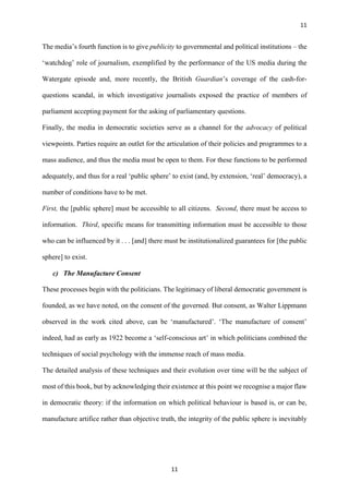 11
11
The media’s fourth function is to give publicity to governmental and political institutions – the
‘watchdog’ role of journalism, exemplified by the performance of the US media during the
Watergate episode and, more recently, the British Guardian’s coverage of the cash-for-
questions scandal, in which investigative journalists exposed the practice of members of
parliament accepting payment for the asking of parliamentary questions.
Finally, the media in democratic societies serve as a channel for the advocacy of political
viewpoints. Parties require an outlet for the articulation of their policies and programmes to a
mass audience, and thus the media must be open to them. For these functions to be performed
adequately, and thus for a real ‘public sphere’ to exist (and, by extension, ‘real’ democracy), a
number of conditions have to be met.
First, the [public sphere] must be accessible to all citizens. Second, there must be access to
information. Third, specific means for transmitting information must be accessible to those
who can be influenced by it . . . [and] there must be institutionalized guarantees for [the public
sphere] to exist.
c) The Manufacture Consent
These processes begin with the politicians. The legitimacy of liberal democratic government is
founded, as we have noted, on the consent of the governed. But consent, as Walter Lippmann
observed in the work cited above, can be ‘manufactured’. ‘The manufacture of consent’
indeed, had as early as 1922 become a ‘self-conscious art’ in which politicians combined the
techniques of social psychology with the immense reach of mass media.
The detailed analysis of these techniques and their evolution over time will be the subject of
most of this book, but by acknowledging their existence at this point we recognise a major flaw
in democratic theory: if the information on which political behaviour is based is, or can be,
manufacture artifice rather than objective truth, the integrity of the public sphere is inevitably
 