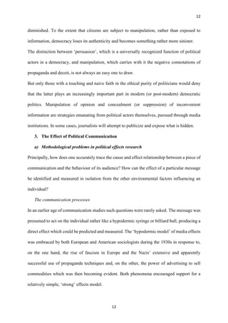 12
12
diminished. To the extent that citizens are subject to manipulation, rather than exposed to
information, democracy loses its authenticity and becomes something rather more sinister.
The distinction between ‘persuasion’, which is a universally recognized function of political
actors in a democracy, and manipulation, which carries with it the negative connotations of
propaganda and deceit, is not always an easy one to draw.
But only those with a touching and naive faith in the ethical purity of politicians would deny
that the latter plays an increasingly important part in modern (or post-modern) democratic
politics. Manipulation of opinion and concealment (or suppression) of inconvenient
information are strategies emanating from political actors themselves, pursued through media
institutions. In some cases, journalists will attempt to publicize and expose what is hidden.
3. The Effect of Political Communication
a) Methodological problems in political effects research
Principally, how does one accurately trace the cause and effect relationship between a piece of
communication and the behaviour of its audience? How can the effect of a particular message
be identified and measured in isolation from the other environmental factors influencing an
individual?
The communication processes
In an earlier age of communication studies such questions were rarely asked. The message was
presumed to act on the individual rather like a hypodermic syringe or billiard ball, producing a
direct effect which could be predicted and measured. The ‘hypodermic model’ of media effects
was embraced by both European and American sociologists during the 1930s in response to,
on the one hand, the rise of fascism in Europe and the Nazis’ extensive and apparently
successful use of propaganda techniques and, on the other, the power of advertising to sell
commodities which was then becoming evident. Both phenomena encouraged support for a
relatively simple, ‘strong’ effects model.
 