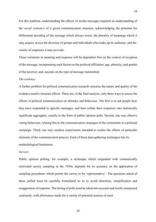 13
13
For this tradition, understanding the effects of media messages required an understanding of
the social semiotics of a given communication situation, acknowledging the potential for
differential decoding of the message which always exists; the plurality of meanings which it
may acquire across the diversity of groups and individuals who make up its audience; and the
variety of responses it may provoke.
These variations in meaning and response will be dependent first on the context of reception
of the message, incorporating such factors as the political affiliation, age, ethnicity, and gender
of the receiver, and, second, on the type of message transmitted.
The evidence
A further problem for political communication research concerns the nature and quality of the
evidence used to measure effects. There are, in the final analysis, only three ways to assess the
effects of political communication on attitudes and behaviour. The first is to ask people how
they have responded to specific messages, and then collate their responses into statistically
significant aggregates, usually in the form of public opinion polls. Second, one may observe
voting behaviour, relating this to the communication strategies of the contestants in a political
campaign. Third, one may conduct experiments intended to isolate the effects of particular
elements of the communication process. Each of these data-gathering techniques has its
methodological limitations.
Surveys
Public opinion polling, for example, a technique which originated with commercially
motivated survey sampling in the 1930s, depends for its accuracy on the application of
sampling procedures which permit the survey to be ‘representative’. The questions asked of
those polled must be carefully formulated so as to avoid distortion, simplification and
exaggeration of response. The timing of polls must be taken into account and results interpreted
cautiously, with allowances made for a variety of potential sources of error.
 