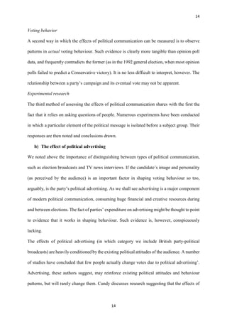 14
14
Voting behavior
A second way in which the effects of political communication can be measured is to observe
patterns in actual voting behaviour. Such evidence is clearly more tangible than opinion poll
data, and frequently contradicts the former (as in the 1992 general election, when most opinion
polls failed to predict a Conservative victory). It is no less difficult to interpret, however. The
relationship between a party’s campaign and its eventual vote may not be apparent.
Experimental research
The third method of assessing the effects of political communication shares with the first the
fact that it relies on asking questions of people. Numerous experiments have been conducted
in which a particular element of the political message is isolated before a subject group. Their
responses are then noted and conclusions drawn.
b) The effect of political advertising
We noted above the importance of distinguishing between types of political communication,
such as election broadcasts and TV news interviews. If the candidate’s image and personality
(as perceived by the audience) is an important factor in shaping voting behaviour so too,
arguably, is the party’s political advertising. As we shall see advertising is a major component
of modern political communication, consuming huge financial and creative resources during
and between elections. The fact of parties’ expenditure on advertising might be thought to point
to evidence that it works in shaping behaviour. Such evidence is, however, conspicuously
lacking.
The effects of political advertising (in which category we include British party-political
broadcasts) are heavily conditioned by the existing political attitudes of the audience. A number
of studies have concluded that few people actually change votes due to political advertising’.
Advertising, these authors suggest, may reinforce existing political attitudes and behaviour
patterns, but will rarely change them. Cundy discusses research suggesting that the effects of
 