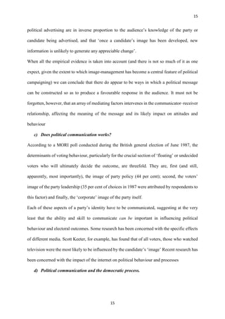 15
15
political advertising are in inverse proportion to the audience’s knowledge of the party or
candidate being advertised, and that ‘once a candidate’s image has been developed, new
information is unlikely to generate any appreciable change’.
When all the empirical evidence is taken into account (and there is not so much of it as one
expect, given the extent to which image-management has become a central feature of political
campaigning) we can conclude that there do appear to be ways in which a political message
can be constructed so as to produce a favourable response in the audience. It must not be
forgotten, however, that an array of mediating factors intervenes in the communicator–receiver
relationship, affecting the meaning of the message and its likely impact on attitudes and
behaviour
c) Does political communication works?
According to a MORI poll conducted during the British general election of June 1987, the
determinants of voting behaviour, particularly for the crucial section of ‘floating’ or undecided
voters who will ultimately decide the outcome, are threefold. They are, first (and still,
apparently, most importantly), the image of party policy (44 per cent); second, the voters’
image of the party leadership (35 per cent of choices in 1987 were attributed by respondents to
this factor) and finally, the ‘corporate’ image of the party itself.
Each of these aspects of a party’s identity have to be communicated, suggesting at the very
least that the ability and skill to communicate can be important in influencing political
behaviour and electoral outcomes. Some research has been concerned with the specific effects
of different media. Scott Keeter, for example, has found that of all voters, those who watched
television were the most likely to be influenced by the candidate’s ‘image’ Recent research has
been concerned with the impact of the internet on political behaviour and processes
d) Political communication and the democratic process.
 