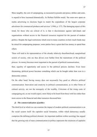 17
17
More tangibly, the cost of campaigning, as measured in pounds and pence, dollars and cents,
is argued to have increased dramatically. As Herbert Schiller noted, ‘the sums now spent on
media advertising in elections begin to match the expenditure of the largest corporate
advertisers for commercial products and services’ (1984, p. 117). The damaging aspect of this
trend, for those who are critical of it, is that it discriminates against individuals and
organisations without access to the financial resources required for the pursuit of modern
politics. Despite the legal restrictions which exist in many countries on how much funds may
be raised for campaigning purposes; some parties have a great deal less money to spend than
others.
These will tend to be representatives of the already relatively disenfranchised, marginalised
sectors of society, who are thus driven even further from the mainstream of the political
process. As money becomes more important to the pursuit of political communication,
then, equality of opportunity and access to the political process declines. Even more
threatening, political power becomes something which can be bought rather than won in a
democratic contest.
On the other hand, having money does not necessarily buy good or effective political
communication. Innovation and creativity in political communication, as in other forms of
cultural activity, are not the monopoly of the wealthy. Criticisms of the rising costs of
campaigning are, as one would expect, more likely to be heard from those with less rather than
more access to the financial and other resources discussed here
f) The commercialization of politics
The third level at which we can examine the impact of modern political communication is on
the social system itself: the capitalist social formation, within which democracy usually
comprises the defining political element. An important tradition within sociology has argued
that the growing role of mass communication in politics represents the extension of capitalist
 