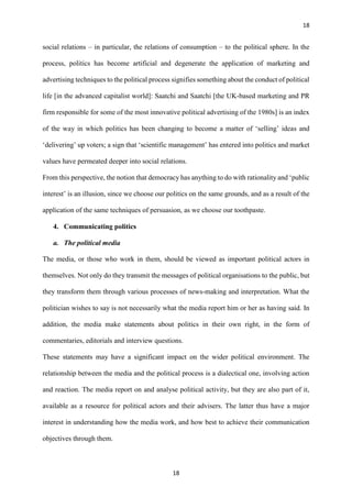 18
18
social relations – in particular, the relations of consumption – to the political sphere. In the
process, politics has become artificial and degenerate the application of marketing and
advertising techniques to the political process signifies something about the conduct of political
life [in the advanced capitalist world]: Saatchi and Saatchi [the UK-based marketing and PR
firm responsible for some of the most innovative political advertising of the 1980s] is an index
of the way in which politics has been changing to become a matter of ‘selling’ ideas and
‘delivering’ up voters; a sign that ‘scientific management’ has entered into politics and market
values have permeated deeper into social relations.
From this perspective, the notion that democracy has anything to do with rationality and ‘public
interest’ is an illusion, since we choose our politics on the same grounds, and as a result of the
application of the same techniques of persuasion, as we choose our toothpaste.
4. Communicating politics
a. The political media
The media, or those who work in them, should be viewed as important political actors in
themselves. Not only do they transmit the messages of political organisations to the public, but
they transform them through various processes of news-making and interpretation. What the
politician wishes to say is not necessarily what the media report him or her as having said. In
addition, the media make statements about politics in their own right, in the form of
commentaries, editorials and interview questions.
These statements may have a significant impact on the wider political environment. The
relationship between the media and the political process is a dialectical one, involving action
and reaction. The media report on and analyse political activity, but they are also part of it,
available as a resource for political actors and their advisers. The latter thus have a major
interest in understanding how the media work, and how best to achieve their communication
objectives through them.
 