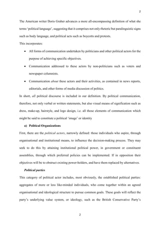 2
2
The American writer Doris Graber advances a more all-encompassing definition of what she
terms ‘political language’, suggesting that it comprises not only rhetoric but paralinguistic signs
such as body language, and political acts such as boycotts and protests.
This incorporates:
 All forms of communication undertaken by politicians and other political actors for the
purpose of achieving specific objectives.
 Communication addressed to these actors by non-politicians such as voters and
newspaper columnists.
 Communication about these actors and their activities, as contained in news reports,
editorials, and other forms of media discussion of politics.
In short, all political discourse is included in our definition. By political communication,
therefore, not only verbal or written statements, but also visual means of signification such as
dress, make-up, hairstyle, and logo design, i.e. all those elements of communication which
might be said to constitute a political ‘image’ or identity
a) Political Organizations
First, there are the political actors, narrowly defined: those individuals who aspire, through
organisational and institutional means, to influence the decision-making process. They may
seek to do this by attaining institutional political power, in government or constituent
assemblies, through which preferred policies can be implemented. If in opposition their
objectives will be to obstruct existing power-holders, and have them replaced by alternatives.
Political parties
This category of political actor includes, most obviously, the established political parties:
aggregates of more or less like-minded individuals, who come together within an agreed
organisational and ideological structure to pursue common goals. These goals will reflect the
party’s underlying value system, or ideology, such as the British Conservative Party’s
 