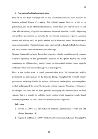 20
20
b. International political communication
Thus far we have been concerned with the role of communication and mass media in the
domestic political debates of a society. The political process, however, in the era of
globalisation, also has an international dimension. Nation-states have interests vis-à-vis each
other, which frequently bring them into economic, diplomatic or military conflict. In pursuing
such conflicts governments use not only the conventional instruments of power (economic
pressure and military force) but public opinion, both at home and abroad. Before the era of
mass communication, relations between states were carried on largely behind closed doors,
with heavy reliance on secret diplomacy and subterfuge.
Educated elites could read about them in their newspapers, but the mass of the people remained
in relative ignorance of their governments’ activities in this sphere. Secrecy and covert
manoeuvring are still extensively used, of course, but international relations can no longer be
conducted without consideration being given to public opinion.
There is one further sense in which communication about the international political
environment has consequences for the domestic debate. Throughout the twentieth century,
governments and ruling elites in the business, military and media spheres have manipulated
symbols and images of ‘the enemy’ for domestic political purposes. The nature of ‘the enemy’
has changed over time, but the basic principle underlying this communication has been
retained: that it is possible to mobilize public opinion behind campaigns which, though
ostensibly targeted on an ‘alien’ force, have domestic political objectives.
References
1. McNair B. (2007) An Introduction to Political Communication Fourth and fifth
editions, Routledge UK.
2. Negrine R. and Stanyer J (2007) The Political Communication; Reader, Routledge UK
 