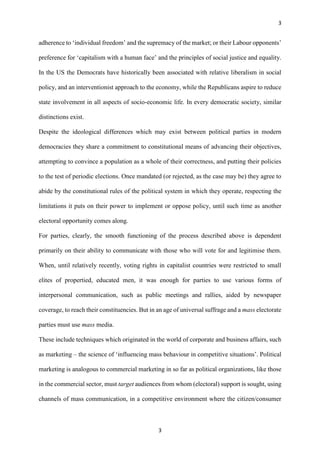 3
3
adherence to ‘individual freedom’ and the supremacy of the market; or their Labour opponents’
preference for ‘capitalism with a human face’ and the principles of social justice and equality.
In the US the Democrats have historically been associated with relative liberalism in social
policy, and an interventionist approach to the economy, while the Republicans aspire to reduce
state involvement in all aspects of socio-economic life. In every democratic society, similar
distinctions exist.
Despite the ideological differences which may exist between political parties in modern
democracies they share a commitment to constitutional means of advancing their objectives,
attempting to convince a population as a whole of their correctness, and putting their policies
to the test of periodic elections. Once mandated (or rejected, as the case may be) they agree to
abide by the constitutional rules of the political system in which they operate, respecting the
limitations it puts on their power to implement or oppose policy, until such time as another
electoral opportunity comes along.
For parties, clearly, the smooth functioning of the process described above is dependent
primarily on their ability to communicate with those who will vote for and legitimise them.
When, until relatively recently, voting rights in capitalist countries were restricted to small
elites of propertied, educated men, it was enough for parties to use various forms of
interpersonal communication, such as public meetings and rallies, aided by newspaper
coverage, to reach their constituencies. But in an age of universal suffrage and a mass electorate
parties must use mass media.
These include techniques which originated in the world of corporate and business affairs, such
as marketing – the science of ‘influencing mass behaviour in competitive situations’. Political
marketing is analogous to commercial marketing in so far as political organizations, like those
in the commercial sector, must target audiences from whom (electoral) support is sought, using
channels of mass communication, in a competitive environment where the citizen/consumer
 