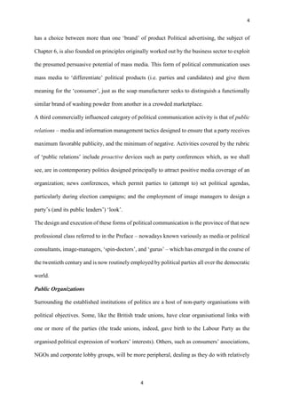 4
4
has a choice between more than one ‘brand’ of product Political advertising, the subject of
Chapter 6, is also founded on principles originally worked out by the business sector to exploit
the presumed persuasive potential of mass media. This form of political communication uses
mass media to ‘differentiate’ political products (i.e. parties and candidates) and give them
meaning for the ‘consumer’, just as the soap manufacturer seeks to distinguish a functionally
similar brand of washing powder from another in a crowded marketplace.
A third commercially influenced category of political communication activity is that of public
relations – media and information management tactics designed to ensure that a party receives
maximum favorable publicity, and the minimum of negative. Activities covered by the rubric
of ‘public relations’ include proactive devices such as party conferences which, as we shall
see, are in contemporary politics designed principally to attract positive media coverage of an
organization; news conferences, which permit parties to (attempt to) set political agendas,
particularly during election campaigns; and the employment of image managers to design a
party’s (and its public leaders’) ‘look’.
The design and execution of these forms of political communication is the province of that new
professional class referred to in the Preface – nowadays known variously as media or political
consultants, image-managers, ‘spin-doctors’, and ‘gurus’ – which has emerged in the course of
the twentieth century and is now routinely employed by political parties all over the democratic
world.
Public Organizations
Surrounding the established institutions of politics are a host of non-party organisations with
political objectives. Some, like the British trade unions, have clear organisational links with
one or more of the parties (the trade unions, indeed, gave birth to the Labour Party as the
organised political expression of workers’ interests). Others, such as consumers’ associations,
NGOs and corporate lobby groups, will be more peripheral, dealing as they do with relatively
 