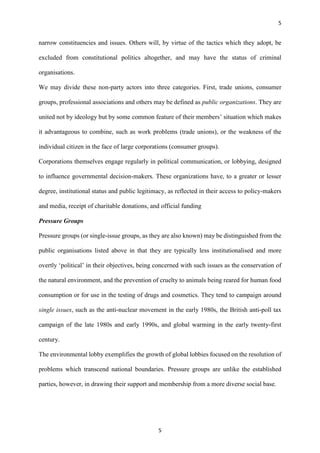 5
5
narrow constituencies and issues. Others will, by virtue of the tactics which they adopt, be
excluded from constitutional politics altogether, and may have the status of criminal
organisations.
We may divide these non-party actors into three categories. First, trade unions, consumer
groups, professional associations and others may be defined as public organizations. They are
united not by ideology but by some common feature of their members’ situation which makes
it advantageous to combine, such as work problems (trade unions), or the weakness of the
individual citizen in the face of large corporations (consumer groups).
Corporations themselves engage regularly in political communication, or lobbying, designed
to influence governmental decision-makers. These organizations have, to a greater or lesser
degree, institutional status and public legitimacy, as reflected in their access to policy-makers
and media, receipt of charitable donations, and official funding
Pressure Groups
Pressure groups (or single-issue groups, as they are also known) may be distinguished from the
public organisations listed above in that they are typically less institutionalised and more
overtly ‘political’ in their objectives, being concerned with such issues as the conservation of
the natural environment, and the prevention of cruelty to animals being reared for human food
consumption or for use in the testing of drugs and cosmetics. They tend to campaign around
single issues, such as the anti-nuclear movement in the early 1980s, the British anti-poll tax
campaign of the late 1980s and early 1990s, and global warming in the early twenty-first
century.
The environmental lobby exemplifies the growth of global lobbies focused on the resolution of
problems which transcend national boundaries. Pressure groups are unlike the established
parties, however, in drawing their support and membership from a more diverse social base.
 