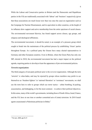 6
6
While the Labour and Conservative parties in Britain (and the Democratic and Republican
parties in the US) are traditionally associated with ‘labour’ and ‘business’ respectively (given
that these associations are much looser now than was once the case) an organisation such as
the Campaign for Nuclear Disarmament, and its equivalent in other countries, at the height of
its influence drew support and active membership from the entire spectrum of social classes.
The environmental movement likewise, has found support across classes, age groups, and
religious and ideological affiliations.
The environmental movement, it should be noted, is an example of a pressure group which
sought to break into the mainstream of the political process by establishing ‘Green’ parties
throughout Europe. As a political party the Greens have many elected representatives in
Germany and other European countries. Even in Britain, where the Green Party has only one
MP, elected in 2010, the environmental movement has had a major impact on the political
agenda, requiring parties to develop at least the appearance of pro-environmental policies.
Terrorist organizations
The third category of non-party political actor is the terrorist organization. Although the term
‘terrorist’ is value-laden, and may be rejected by groups whose members may prefer to see
themselves as ‘freedom fighters’ in ‘national liberation’ or ‘resistance’ movements, we shall
use the term here to refer to groups which use terror tactics – urban bombing, hi-jacking,
assassination, and kidnapping, to list the most common – to achieve their political objectives.
In this sense, many of the world’s governments, including those of South Africa, Israel, France,
and the US, have at one time or another committed acts of (state) terrorism. In 2010 Israeli
agents assassinated a Palestinian politician in Dubai.1
1
The war, 2009, pg 25-27
 
