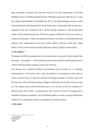 7
7
More commonly associated with terrorism, however, are such organisations as the Irish
Republican Army in Northern Ireland (until the 1998 peace agreement ended ‘the war’, at any
rate), Hamas and Hezbollah in the Middle East, ETA2
in the Spanish Basque country, and the
al-Qa’ida network which destroyed the World Trade Center in September 2001 and has been
engaged in ‘holy war’ or jihad ever since. All have shared a readiness to work for their goals
outside of the constitutional process, which they regard as illegitimate, and to use violence as
a means of ‘persuasion’. Unlike state sponsored terrorists, who seek to avoid identification and
publicity, these organizations actively court media attention, striving to make their ‘target
publics’ aware of their existence and their objectives, often by illegal or violent means.
b. The audience3
The purpose of all this communication is, as has been noted, to persuade. And the target of this
persuasion – the audience – is the second key element in the political communication process,
without which no political message can have any relevance.
The audience for a particular political communication may be broad, as in a billboard
advertisement or a US election ‘spot’, where the objective is to persuade an entire nation of
voters. It may be narrow, as when the editorial of a leading newspaper ‘of record’, such as the
UK Guardian, calls on the Labour party to change its leadership (or to retain it, as the case may
be). The audience may be both broad and narrow, as in the case of the ETA bombing of a
Spanish tourist resort. Such a ‘communication’ has at least two levels of meaning, and is
intended for at least two audiences. One, the Spanish people as a whole, are being told that they
should not view the Basque conflict as something of irrelevance to them.
c. The media
2
The ddjsflakld
kdlkfdklfjkdf
3
dkfld
 