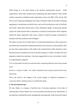 8
8
Which brings us to the third element in the political communication process – media
organizations, which today comprise print, broadcasting and online channels. These include
websites operated by established media organizations such as the BBC, CNN, and the Wall
Street Journal; blogs and independent sites such as Wikileaks which are devoted to reporting,
aggregating or commenting on political issues; and social networking sites such as Facebook,
and Twitter, which allow internet users to share information rapidly. In democratic political
systems the media function both as transmitters of political communication which originates
outside the media organisation itself, and as senders of political messages constructed by
journalists and other producers such as bloggers.
The media, of course, do not simply report, in a neutral and impartial way, what is going on in
the political arena around them. Despite protestations to the contrary by some journalists, there
are more than enough analyses of the media in the communication studies literature to show
that their accounts of political events (as of any other category of ‘reality’) are laden with value
judgments, subjectivities and biases. It has been suggested that we may view political ‘reality’
as comprising three categories:
First, we may speak of an objective political reality, comprising political events as they actually
occur.
Second, is a subjective reality – the ‘reality’ of political events as they are perceived by actors
and citizens
Third, and critical to the shaping of the second category of subjective perceptions, is
constructed reality, meaning events as covered by the media.
d. The international stage
We turn, finally, to a category of political actor of growing importance in the study of
communication. Recent decades have seen the political arena become more international, as
the media have extended their reach, geographically and temporally. In the twenty-first century
 