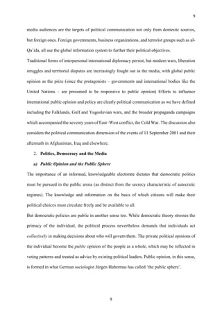 9
9
media audiences are the targets of political communication not only from domestic sources,
but foreign ones. Foreign governments, business organizations, and terrorist groups such as al-
Qa’ida, all use the global information system to further their political objectives.
Traditional forms of interpersonal international diplomacy persist, but modern wars, liberation
struggles and territorial disputes are increasingly fought out in the media, with global public
opinion as the prize (since the protagonists – governments and international bodies like the
United Nations – are presumed to be responsive to public opinion) Efforts to influence
international public opinion and policy are clearly political communication as we have defined
including the Falklands, Gulf and Yugoslavian wars, and the broader propaganda campaigns
which accompanied the seventy years of East–West conflict, the Cold War. The discussion also
considers the political communication dimension of the events of 11 September 2001 and their
aftermath in Afghanistan, Iraq and elsewhere.
2. Politics, Democracy and the Media
a) Public Opinion and the Public Sphere
The importance of an informed, knowledgeable electorate dictates that democratic politics
must be pursued in the public arena (as distinct from the secrecy characteristic of autocratic
regimes). The knowledge and information on the basis of which citizens will make their
political choices must circulate freely and be available to all.
But democratic policies are public in another sense too. While democratic theory stresses the
primacy of the individual, the political process nevertheless demands that individuals act
collectively in making decisions about who will govern them. The private political opinions of
the individual become the public opinion of the people as a whole, which may be reflected in
voting patterns and treated as advice by existing political leaders. Public opinion, in this sense,
is formed in what German sociologist Jürgen Habermas has called ‘the public sphere’.
 