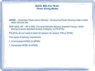 IEEE 802.11e MAC
Power Saving Modes
APSD – Automatic Power-Save Delivery – Enhancing Power-Saving mode in QoS
Basic Service Set
QAP (QoS_AP – AP in 802.11e) automatically delivers downlink frames, which
belong to some specified Access Category, to PS-STAs.
PS-STAs do not need to listen for beacon (to receive TIM or DTIM).
Two types of delivery mechanism

Unscheduled APSD (U-APSD)

Scheduled APSD (S-APSD)
 