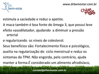 www.drbemestar.com.br



estimula a saciedade e reduz o apetite.
A maca também é boa fonte de ômega 3, que possui leve
efeito vasodilatador, ajudando a diminuir a pressão
   arterial
e regularizando os níveis de colesterol.
Seus benefícios são: Fortalecimento físico e psicológico,
auxilia na regularização do ciclo menstrual e reduz os
sintomas da TPM. Não engorda, pelo contrário, ajuda
manter a forma.É considerado um alimento afrodisíaco,
pois tem vitamina E, nutriente que participa da produção
                    contato@drbemestar.com.br
 