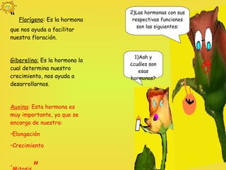 1)Aah y ¿cuáles son esas hormonas? 2)Las hormonas con sus respectivas funciones son las siguientes: “  Florígeno : Es la hormona que nos ayuda a facilitar nuestra floración.  Giberelina:  Es la hormona la cual determina nuestro crecimiento, nos ayuda a desarrollarnos. Auxina : Esta hormona es muy importante, ya que se encarga de nuestra: Elongación Crecimiento Mitosis  ”  