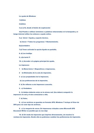 La ayuda de Windows

       1.b)falso

       2.b)falso

       3.a) a) Sí, desde el botón de exploración

       4.b) Pruebo a utilizar sinónimos o palabras relacionadas en la búsqueda y si
tengo internet utilizo los enlaces a ayuda online.

       5.a) Inicio > Ayuda y soporte técnico.

        b) Inicio > Todos los programas > Mantenimiento.

       6)a)verdadero

       7.d) Tener activada la opción Ayuda en pantalla.

       8. d) Los tooltips

       9. c)la tecla f1

       10. c) Acceder a la página principal de ayuda.

       La impresora

       1   b) Menú Inicio > Dispositivos e impresoras.

       2   b) Eliminados de la cola de impresión.

       3 a) Las propiedades de la impresora.

        b) Las preferencias de la impresión.

       4 b) Se refieren a una impresora concreta.

       5. a) Verdadero.

       6. b) Ambos deberán estar en la misma red. Uno deberá compartir la
impresora en red y el otro conectarse a ella.

       7 b) Falso.

       8. a) Los archivos se guardan en formato XPS. Windows 7 incluye el Visor de
XPS para ver este tipo de archivos.

       9. c) La mayoría de veces. En impresoras virtuales como Microsoft XPS
Document Writer es posible que no nos deje

       10. d) Un modo de impresión que imprime directamente, sin mostrar la
ventana de impresión. Desde ella no podremos cambiar las preferencias de impresión.
 