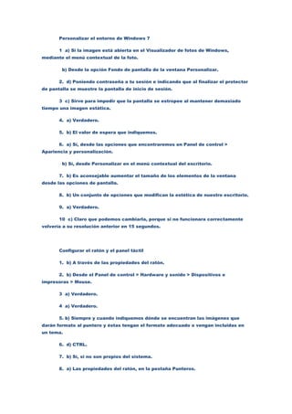 Personalizar el entorno de Windows 7

       1 a) Si la imagen está abierta en el Visualizador de fotos de Windows,
mediante el menú contextual de la foto.

        b) Desde la opción Fondo de pantalla de la ventana Personalizar.

       2. d) Poniendo contraseña a tu sesión e indicando que al finalizar el protector
de pantalla se muestre la pantalla de inicio de sesión.

       3 c) Sirve para impedir que la pantalla se estropee al mantener demasiado
tiempo una imagen estática.

       4. a) Verdadero.

       5. b) El valor de espera que indiquemos.

       6. a) Sí, desde las opciones que encontraremos en Panel de control >
Apariencia y personalización.

        b) Sí, desde Personalizar en el menú contextual del escritorio.

       7. b) Es aconsejable aumentar el tamaño de los elementos de la ventana
desde las opciones de pantalla.

       8. b) Un conjunto de opciones que modifican la estética de nuestro escritorio.

       9. a) Verdadero.

       10 c) Claro que podemos cambiarla, porque si no funcionara correctamente
volvería a su resolución anterior en 15 segundos.




       Configurar el ratón y el panel táctil

       1. b) A través de las propiedades del ratón.

       2. b) Desde el Panel de control > Hardware y sonido > Dispositivos e
impresoras > Mouse.

       3 a) Verdadero.

       4 a) Verdadero.

       5. b) Siempre y cuando indiquemos dónde se encuentran las imágenes que
darán formato al puntero y éstas tengan el formato adecuado o vengan incluidas en
un tema.

       6. d) CTRL.

       7. b) Sí, si no son propios del sistema.

       8. a) Las propiedades del ratón, en la pestaña Punteros.
 