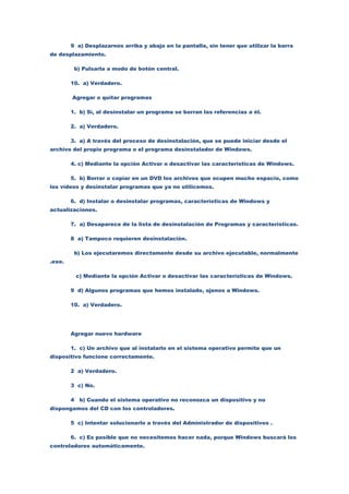 9 a) Desplazarnos arriba y abajo en la pantalla, sin tener que utilizar la barra
de desplazamiento.

         b) Pulsarla a modo de botón central.

        10. a) Verdadero.

        Agregar o quitar programas

        1. b) Sí, al desinstalar un programa se borran las referencias a él.

        2. a) Verdadero.

        3. a) A través del proceso de desinstalación, que se puede iniciar desde el
archivo del propio programa o el programa desinstalador de Windows.

        4. c) Mediante la opción Activar o desactivar las características de Windows.

        5. b) Borrar o copiar en un DVD los archivos que ocupen mucho espacio, como
los vídeos y desinstalar programas que ya no utilicemos.

        6. d) Instalar o desinstalar programas, características de Windows y
actualizaciones.

        7. a) Desaparece de la lista de desinstalación de Programas y características.

        8 a) Tampoco requieren desinstalación.

         b) Los ejecutaremos directamente desde su archivo ejecutable, normalmente
.exe.

         c) Mediante la opción Activar o desactivar las características de Windows.

        9 d) Algunos programas que hemos instalado, ajenos a Windows.

        10. a) Verdadero.




        Agregar nuevo hardware

        1. c) Un archivo que al instalarlo en el sistema operativo permite que un
dispositivo funcione correctamente.

        2 a) Verdadero.

        3 c) No.

        4 b) Cuando el sistema operativo no reconozca un dispositivo y no
dispongamos del CD con los controladores.

        5 c) Intentar solucionarlo a través del Administrador de dispositivos .

        6. c) Es posible que no necesitemos hacer nada, porque Windows buscará los
controladores automáticamente.
 