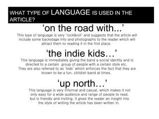 WHAT TYPE OF LANGUAGE IS USED IN THE
ARTICLE?
                  ‘on the road with...’
  This type of language is very ‘rock&roll’ and suggests that the article will
   include some backstage info and photographs to the reader which will
                  attract them to reading it in the first place.


                    ‘the indie kids…’
   This language is immediately giving the band a social identity and is
      directed to a certain group of people with a certain style etc.
  They are also referred to as ‘kids’ which enforces the fact that they are
                known to be a fun, childish band at times.


                           ‘up north…’
         This language is very informal and casual, which makes it not
          only easy for a wide audience and range of people to read,
          but is friendly and inviting. It gives the reader an insight into
                the style of writing the article has been written in.
 