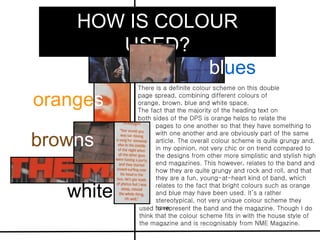 HOW IS COLOUR
       USED?
               blues
           There is a definite colour scheme on this double

oranges    page spread, combining different colours of
           orange, brown, blue and white space.
           The fact that the majority of the heading text on
           both sides of the DPS is orange helps to relate the
                 pages to one another so that they have something to

browns
                 with one another and are obviously part of the same
                 article. The overall colour scheme is quite grungy and,
                 in my opinion, not very chic or on trend compared to
                 the designs from other more simplistic and stylish high
                 end magazines. This however, relates to the band and
                 how they are quite grungy and rock and roll, and that
                 they are a fun, young-at-heart kind of band, which

   white
                 relates to the fact that bright colours such as orange
                 and blue may have been used. It’s a rather
                 stereotypical, not very unique colour scheme they
                 have
           used to represent the band and the magazine. Though I do
           think that the colour scheme fits in with the house style of
           the magazine and is recognisably from NME Magazine.
 