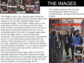 THE IMAGES
                                                          The images used are very musical,
                                                          including guitars which feature in
                                                          multiple images, and gig audiences and
The images used in this double page spread are            crowds.
very informal and taken from the moment rather than
staged or set up, with multiple images taken
backstage at gigs. The smaller images seem to be
quite playful and fun, with the use of face paint,
which portrays the band as playful and fun which is
what they are generally known to be like. This is
contrasted against the main, full page image used
on the left page, which is more serious and
composed. The band almost look quite uninterested
due to no one having direct eye contact with the
camera, which portrays them in a quite 'rock and
roll' way, especially since one of the band members
is looking away completely. It's as if they've all been
told to stand there and look at the camera but no
one is that bothered.
The small polaroid style images spill out onto the
opposite page which therefore relates both pages
which is important as it is a double page spread and
both pages should have some sort of sign to show
they go together as a double page article.
 