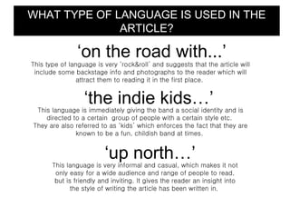 WHAT TYPE OF LANGUAGE IS USED IN THE
              ARTICLE?

                ‘on the road with...’
This type of language is very ‘rock&roll’ and suggests that the article will
 include some backstage info and photographs to the reader which will
                attract them to reading it in the first place.


                  ‘the indie kids…’
 This language is immediately giving the band a social identity and is
    directed to a certain group of people with a certain style etc.
They are also referred to as ‘kids’ which enforces the fact that they are
              known to be a fun, childish band at times.


                         ‘up north…’
       This language is very informal and casual, which makes it not
        only easy for a wide audience and range of people to read,
        but is friendly and inviting. It gives the reader an insight into
              the style of writing the article has been written in.
 