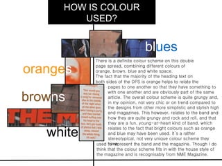 HOW IS COLOUR
        USED?


                                   blues
           There is a definite colour scheme on this double

oranges    page spread, combining different colours of
           orange, brown, blue and white space.
           The fact that the majority of the heading text on
           both sides of the DPS is orange helps to relate the
                 pages to one another so that they have something to

browns
                 with one another and are obviously part of the same
                 article. The overall colour scheme is quite grungy and,
                 in my opinion, not very chic or on trend compared to
                 the designs from other more simplistic and stylish high
                 end magazines. This however, relates to the band and
                 how they are quite grungy and rock and roll, and that
                 they are a fun, young-at-heart kind of band, which

   white
                 relates to the fact that bright colours such as orange
                 and blue may have been used. It’s a rather
                 stereotypical, not very unique colour scheme they
                 have
           used to represent the band and the magazine. Though I do
           think that the colour scheme fits in with the house style of
           the magazine and is recognisably from NME Magazine.
 