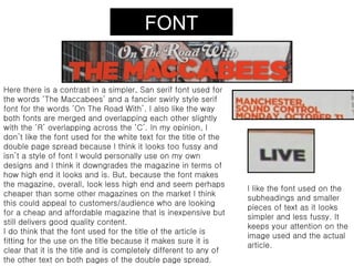FONT


Here there is a contrast in a simpler, San serif font used for
the words ‘The Maccabees’ and a fancier swirly style serif
font for the words ‘On The Road With’. I also like the way
both fonts are merged and overlapping each other slightly
with the ‘R’ overlapping across the ‘C’. In my opinion, I
don’t like the font used for the white text for the title of the
double page spread because I think it looks too fussy and
isn’t a style of font I would personally use on my own
designs and I think it downgrades the magazine in terms of
how high end it looks and is. But, because the font makes
the magazine, overall, look less high end and seem perhaps
                                                                   I like the font used on the
cheaper than some other magazines on the market I think
                                                                   subheadings and smaller
this could appeal to customers/audience who are looking
                                                                   pieces of text as it looks
for a cheap and affordable magazine that is inexpensive but
                                                                   simpler and less fussy. It
still delivers good quality content.
                                                                   keeps your attention on the
I do think that the font used for the title of the article is
                                                                   image used and the actual
fitting for the use on the title because it makes sure it is
                                                                   article.
clear that it is the title and is completely different to any of
the other text on both pages of the double page spread.
 