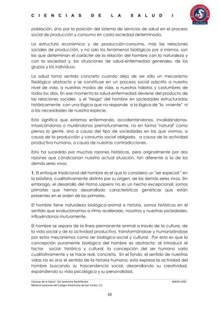 C I E N C I A S D E L A S A L U D I
Ciencias de la Salud I 5to Semestre Bachillerato MACR-CASC
Material exclusivo del Colegio Americano de San Carlos, S.C.
10
población, sino por la posición del sistema de servicios de salud en el proceso
social de producción y consumo en cada sociedad determinada.
La estructura económica y de producción-consumo, más las relaciones
sociales de producción, y no solo los fenómenos biológicos por sí mismos, son
las que determinan el carácter de la relación del hombre con la naturaleza y
con la sociedad y, las situaciones de salud-enfermedad generales, de los
grupos y los individuos.
La salud toma sentido concreto cuando deja de ser sólo un mecanismo
fisiológico abstracto y se constituye en un proceso social adscrito a nuestro
nivel de vida, a nuestros modos de vida, a nuestros hábitos y costumbres de
todos los días. En ese momento la salud-enfermedad deviene del producto de
las relaciones sociales y el "riesgo" del hombre en sociedades estructuradas
históricamente con una lógica que no responde a la lógica de "lo viviente" ni
a las necesidades de nuestra especie.
Esto significa que estamos enfermando, accidentándonos, invalidándonos,
intoxicándonos o muriéndonos prematuramente, no en forma "natural" como
piensa la gente, sino a causa del tipo de sociedades en las que vivimos, a
causa de la producción y consumo social obligado, a causa de la actividad
productiva humana, a causa de nuestras contradicciones.
Esto ha sucedido por muchas razones históricas, pero originalmente por dos
razones que condicionan nuestra actual situación, tan diferente a la de los
demás seres vivos:
1. El enfoque tradicional del hombre es el que lo considera un "ser especial " en
la biósfera, cualitativamente distinto por su origen, de los demás seres vivos. Sin
embrago, el desarrollo del Homo sapiens no es un hecho excepcional: somos
primates que hemos desarrollado características genéticas que están
presentes en el orden de los primates.
El hombre tiene naturaleza biológica-animal e historia, somos históricos en el
sentido que evolucionamos a ritmo acelerado, nosotros y nuestras sociedades,
influyéndonos mutuamente.
El hombre se separa de la línea permanente animal a través de la cultura, de
la vida social y de la actividad productiva, transformándose y humanizándose
por estos mecanismos como ser biológico-social y cultural. Por esto es que la
concepción puramente biológica del hombre es abstracta; al introducir el
factor social- histórico y cultural, la concepción del ser humano varía
cualitativamente y se hace real, concreta. En el fondo, el sentido de nuestras
vidas no es sino el sentido de la historia humana; esta expresa la actividad del
hombre buscando su trascendencia social, desarrollando su creatividad,
expandiendo su vida psicológica y su personalidad.
 