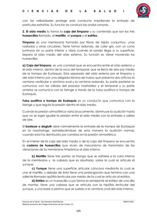 C I E N C I A S D E L A S A L U D I
Ciencias de la Salud I 5to Semestre Bachillerato MACR-CASC
Material exclusivo del Colegio Americano de San Carlos, S.C.
105
con las vellosidades protege este conducto impidiendo la entrada de
partículas extrañas. Su función es conducir las ondas sonoras.
2. El oído medio lo forma la caja del tímpano y su contenido que son los tres
huesecillos llamado, el martillo, el yunque y el estribo.
Tímpano es una membrana formada por fibras de tejido conjuntivo, unas
radiadas y otras circulares. Tiene forma redonda, de color gris, con un cono
luminoso en su parte inferior y vibra cuando el sonido llega a su superficie.
Separa al oído medio del oído externo. Su función es vibrar moviendo los
huesecillos.
a) Caja del tímpano, es una cavidad que se encuentra entre el oído externo y
el oído interno, dentro de la roca del temporal, que se llena de aire por medio
de la trompa de Eustaquio. Esta separado del oído externo por el tímpano y
del oído interno por una delgada lámina de hueso que presenta dos orificios la
ventana vestibular o ventana oval y la ventana redonda. Su parte posterior se
comunica con las células del proceso mastoideo y el temporal y su parte
anterior se comunica con la faringe a través de la tuba auditiva o trompa de
Eustaquio.
Tuba auditiva o trompa de Eustaquio es un conducto que comunica con la
faringe y que regula la presión dentro el oído medio.
Cuando la presión atmosférica varía bruscamente, disminuye la audición hasta
que no se logre igualar la presión entre el oído medio con la entrada o salida
de aire.
El bostezar o deglutir abre normalmente la entrada de la trompa de Eustaquio
en la nasofaringe, restableciéndose de esta manera la audición normal,
cuando esta ha disminuido por cambios en la presión atmosférica.
En el interior de la caja del oído medio o de la caja del tímpano se encuentra
la cadena de huesecillos que sirven de mecanismo de transmisión de las
vibraciones de la membrana timpánica al oído interno.
b) Martillo tiene tres partes: el mango que se adhiere a la cara interna
de la membrana y la cabeza que es abultada, sobre la cual se articula el
yunque.
c) Yunque tiene una superficie articular cóncava mediante la cual se
une al martillo, y debajo de ésta tiene una prolongación que termina con una
saliente llamada apófisis lenticular por medio de la cual se articula al estribo.
d) Estribo es un huesecillo cuya forma es semejante al estribo de una silla
de montar, tiene una cabeza que se articula con la hipófisis lenticular del
yunque, y una base o platina que se suelda a la ventana oval del oído interno.
 