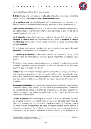 C I E N C I A S D E L A S A L U D I
Ciencias de la Salud I 5to Semestre Bachillerato MACR-CASC
Material exclusivo del Colegio Americano de San Carlos, S.C.
106
Los huesecillos amplifican las ondas sonoras.
3. Oído interno está formado por el laberinto el cual se comunica con el oído
medio a través de la ventana oval y la ventana redonda.
a) La ventana oval es un orificio que está obturado por una membrana en
íntimo contacto con la platina del estribo y relaciona a ésta con el vestíbulo.
b) La ventana redonda es un orificio que está situado por debajo de la anterior,
está obturado por una membrana fibrosa que comunica al oído medio con la
rampa timpánica del caracol.
c) El laberinto es la estructura interna del oído interno. Está formada por el
laberinto o caracol óseo, en cuyo interior se encuentra el laberinto o caracol
membranoso. Entre ambos hay un líquido semejante al líquido cefalorraquídeo
llamado perilinfa.
En el interior del caracol membranoso se encuentra otro líquido llamado
endolinfa, cuya constitución es semejante al suero.
La perilinfa y la endolinfa sirven como medios de transmisión de las ondas
sonoras hasta las terminaciones nerviosas que se encuentran localizadas en su
interior.
En el oído interno existen dos estructuras: una en relación con las funciones del
equilibrio, llamada aparato vestibular; y otra en relación a las funciones
auditivas que es la cóclea o caracol.
Vestíbulo es una cavidad formada por dos estructuras: el sáculo y el utrículo;
que se comunican entre sí por un conducto en forma de y invertida. En cuyo
interior hay terminaciones nerviosas auditivas provistas de pestañas vibrátiles
que flotan en la endolinfa, que también llena estas cavidades. Interviene en el
equilibrio.
Canales semicirculares son tres conductos orientados en tres planos espaciales
diferentes (direcciones), dentro de los cuales se encuentran unas piedrecitas
de carbonato de calcio u otolitos. Se encuentran en la parte superior del
utrículo y registran las diferentes posiciones de la cabeza en el espacio.
Intervienen en el equilibrio.
Cóclea o caracol está formado por el caracol que es un tubo óseo de 3 cm
de longitud enrollado en espiral sobre un eje óseo llamado columnela. Su
función es conducir las ondas sonoras. En el interior del tubo óseo del caracol
se halla un tubo membranoso de corte triangular llamado canal coclear o
caracol membranoso. En el interior se encuentran los receptores auditivos
constituidos por las células sensoriales (células ciliadas) y sus elementos de
 
